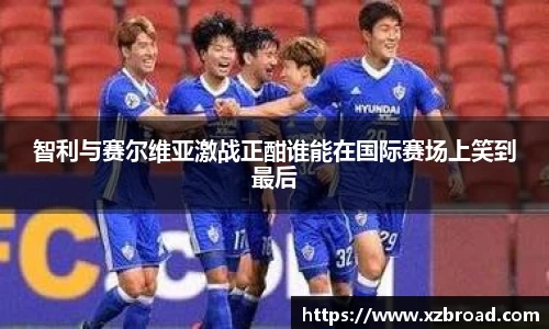 智利与赛尔维亚激战正酣谁能在国际赛场上笑到最后