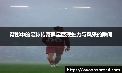 背影中的足球传奇男星展现魅力与风采的瞬间